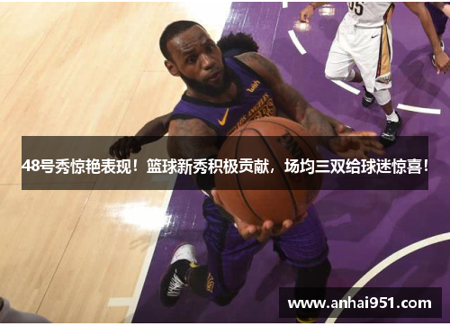 48号秀惊艳表现！篮球新秀积极贡献，场均三双给球迷惊喜！